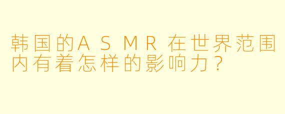 韩国的ASMR在世界范围内有着怎样的影响力？