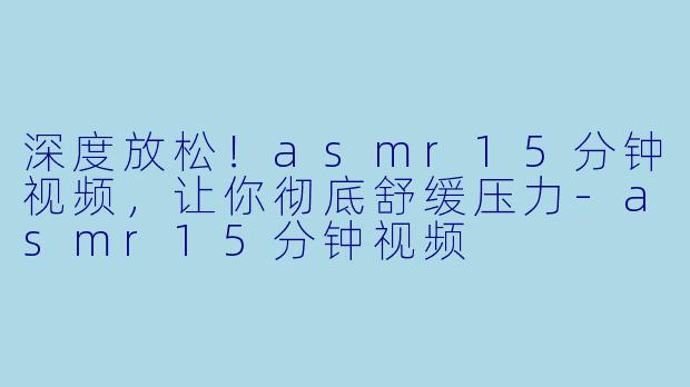 深度放松！asmr15分钟视频，让你彻底舒缓压力-asmr15分钟视频