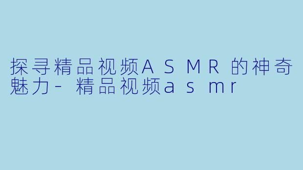 探寻精品视频ASMR的神奇魅力-精品视频asmr