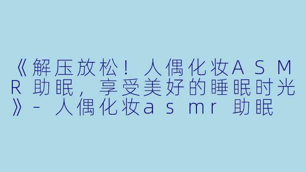 《解压放松！人偶化妆ASMR助眠，享受美好的睡眠时光》-人偶化妆asmr助眠