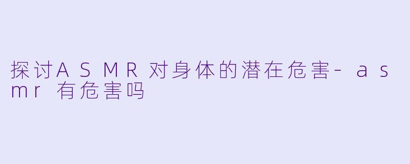 探讨ASMR对身体的潜在危害-asmr有危害吗