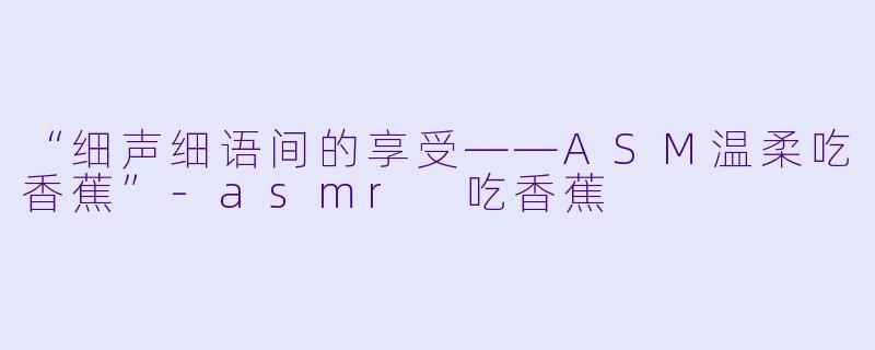 “细声细语间的享受——ASM温柔吃香蕉”-asmr 吃香蕉