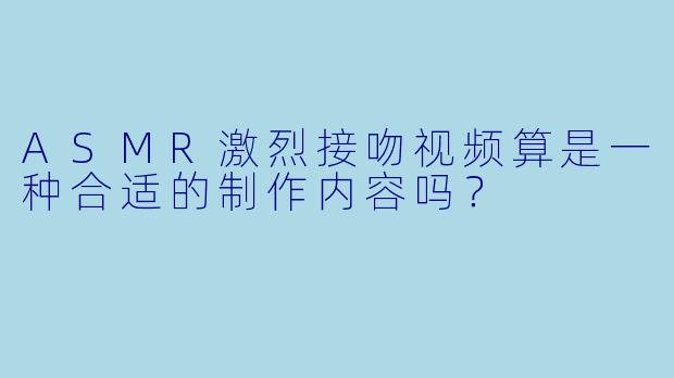 ASMR激烈接吻视频算是一种合适的制作内容吗？
