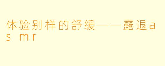体验别样的舒缓——露退asmr
