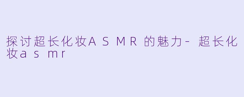 探讨超长化妆ASMR的魅力-超长化妆asmr