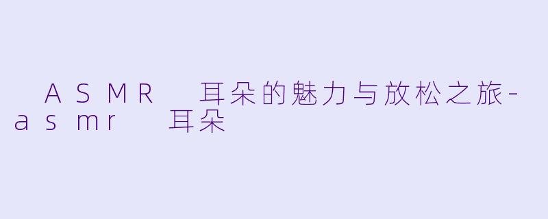 ASMR 耳朵的魅力与放松之旅-asmr 耳朵