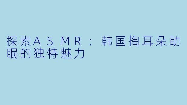 探索ASMR：韩国掏耳朵助眠的独特魅力