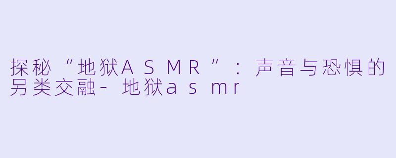 探秘“地狱ASMR”：声音与恐惧的另类交融-地狱asmr