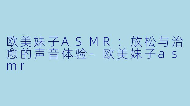 欧美妹子ASMR：放松与治愈的声音体验-欧美妹子asmr