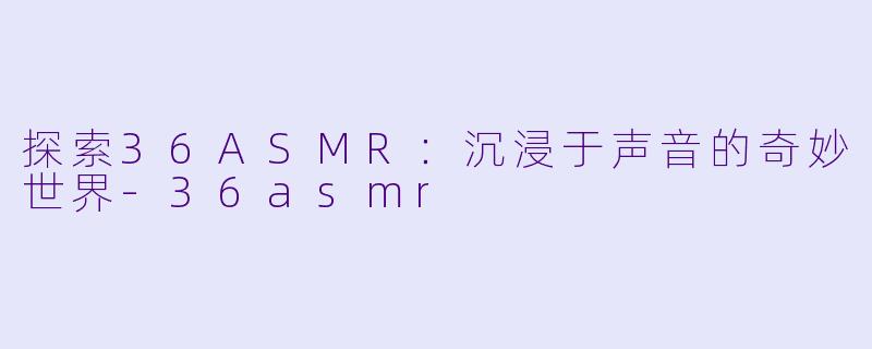 探索36ASMR：沉浸于声音的奇妙世界-36asmr