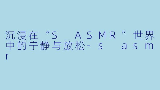 沉浸在“S ASMR”世界中的宁静与放松-s asmr