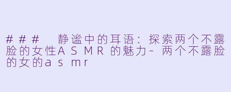 ### 静谧中的耳语：探索两个不露脸的女性ASMR的魅力-两个不露脸的女的asmr