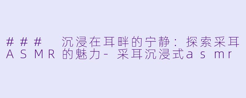 ### 沉浸在耳畔的宁静：探索采耳ASMR的魅力-采耳沉浸式asmr