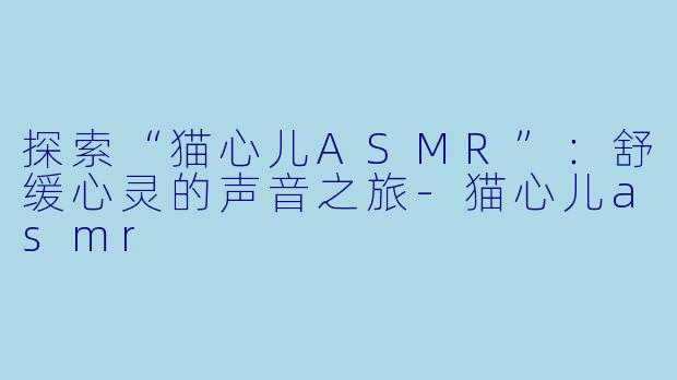 探索“猫心儿ASMR”：舒缓心灵的声音之旅-猫心儿asmr
