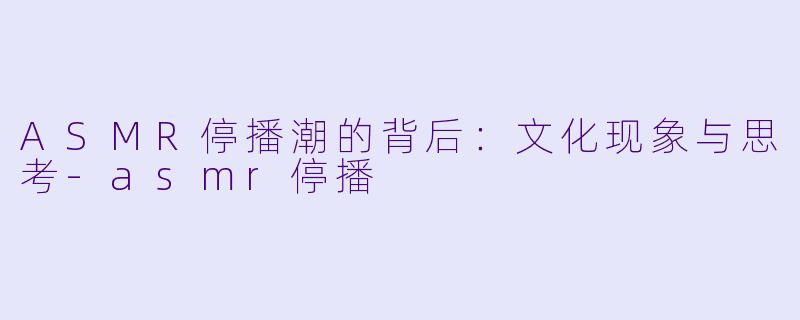 ASMR停播潮的背后：文化现象与思考-asmr停播