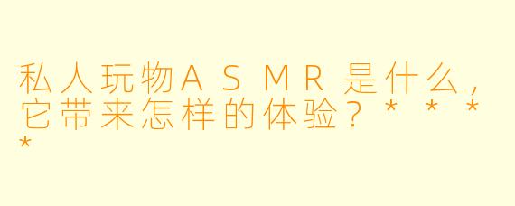私人玩物ASMR是什么,它带来怎样的体验?****