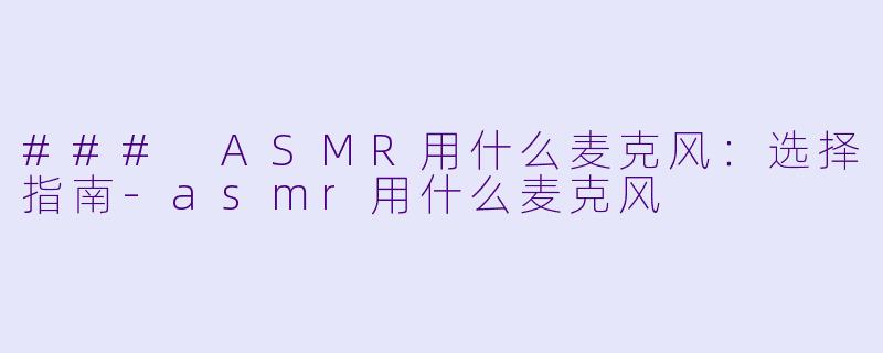 ### ASMR用什么麦克风：选择指南-asmr用什么麦克风