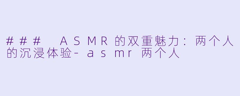 ### ASMR的双重魅力：两个人的沉浸体验-asmr两个人
