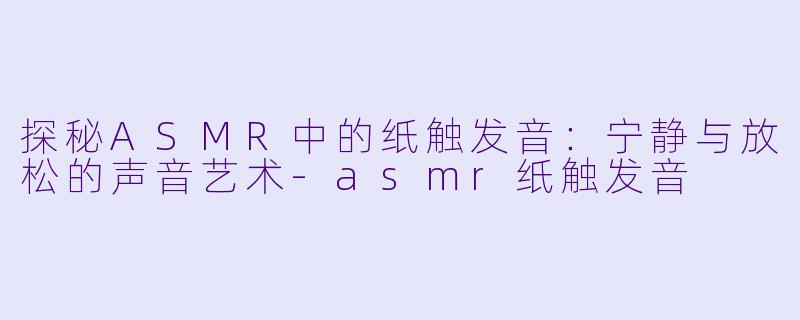 探秘ASMR中的纸触发音：宁静与放松的声音艺术-asmr纸触发音