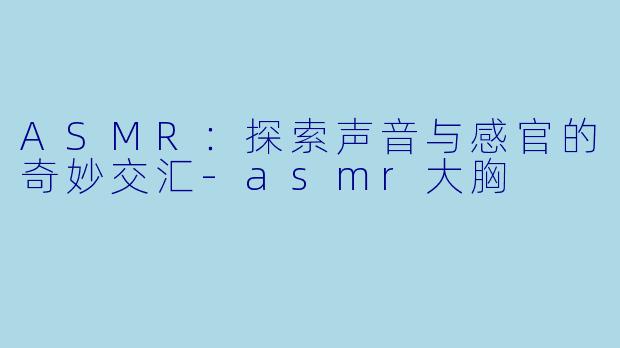 ASMR：探索声音与感官的奇妙交汇-asmr大胸