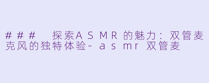 ### 探索ASMR的魅力：双管麦克风的独特体验-asmr双管麦