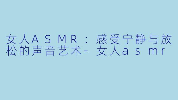 女人ASMR：感受宁静与放松的声音艺术-女人asmr