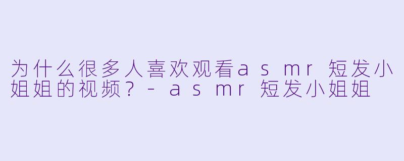 为什么很多人喜欢观看asmr短发小姐姐的视频？