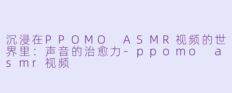 沉浸在PPOMO ASMR视频的世界里:声音的治愈力