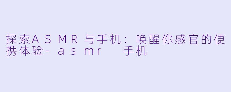 探索ASMR与手机：唤醒你感官的便携体验-asmr 手机