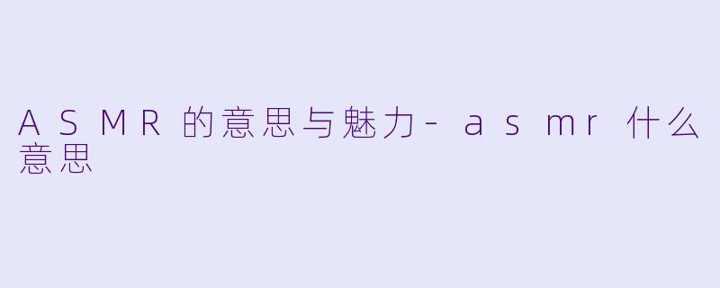 ASMR的意思与魅力-asmr什么意思