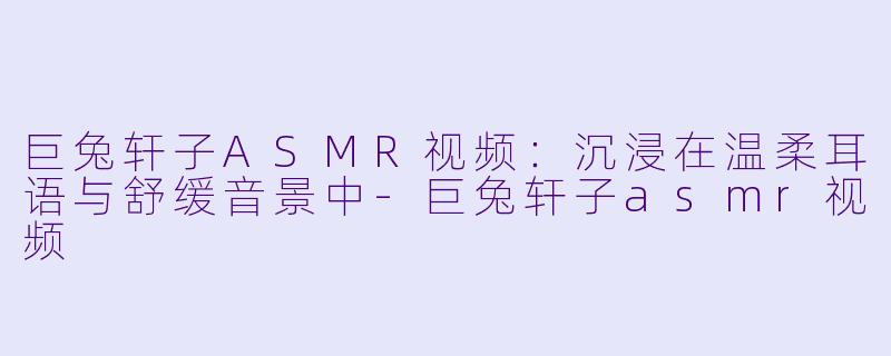 巨兔轩子ASMR视频：沉浸在温柔耳语与舒缓音景中-巨兔轩子asmr视频
