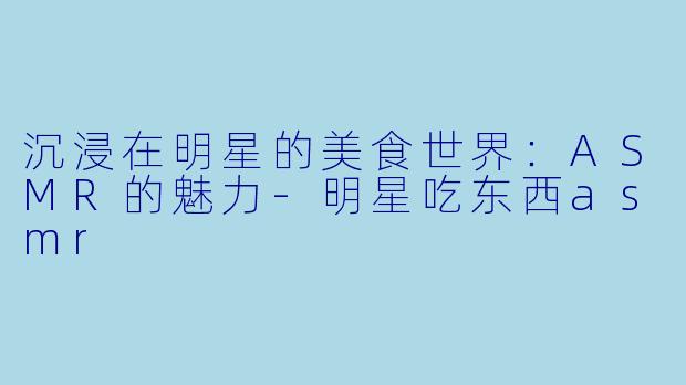 沉浸在明星的美食世界:ASMR的魅力