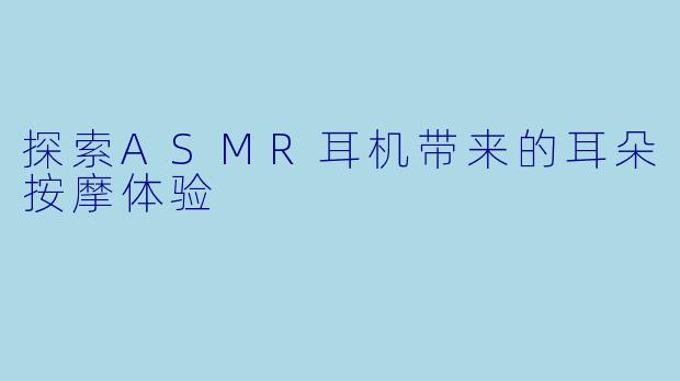 探索ASMR耳机带来的耳朵按摩体验