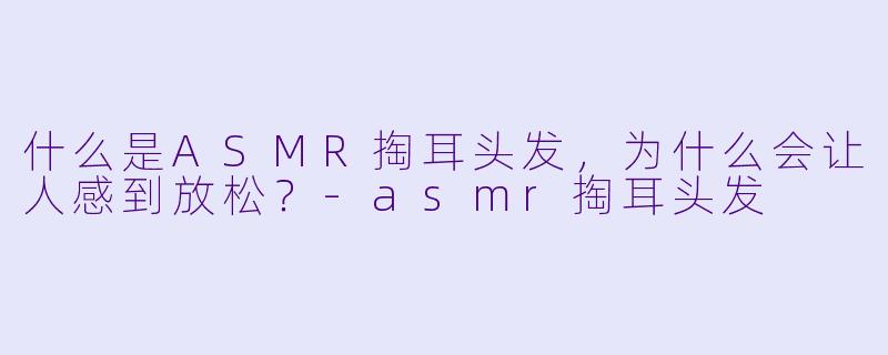 什么是ASMR掏耳头发,为什么会让人感到放松?