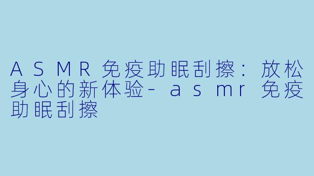 ASMR免疫助眠刮擦：放松身心的新体验-asmr免疫助眠刮擦
