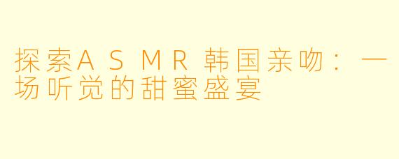 探索ASMR韩国亲吻：一场听觉的甜蜜盛宴
