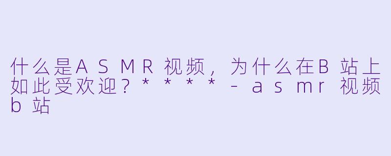 什么是ASMR视频,为什么在B站上如此受欢迎?****