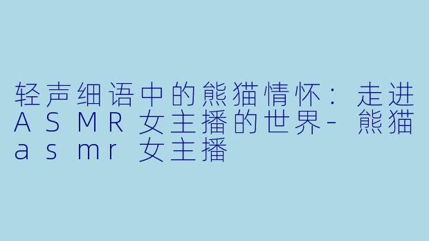 轻声细语中的熊猫情怀：走进ASMR女主播的世界-熊猫asmr女主播