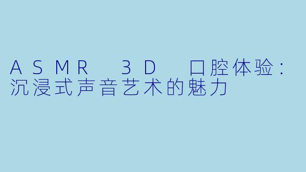 ASMR 3D 口腔体验：沉浸式声音艺术的魅力