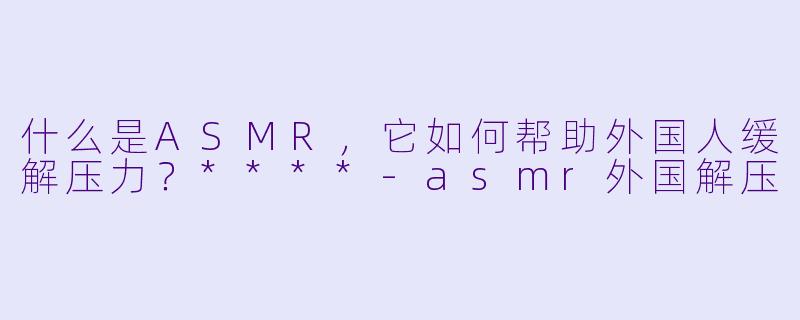 什么是ASMR,它如何帮助外国人缓解压力?****