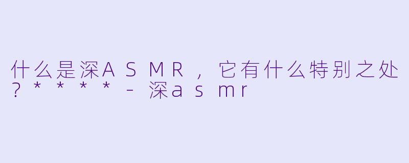什么是深ASMR,它有什么特别之处?****