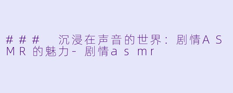 ### 沉浸在声音的世界：剧情ASMR的魅力-剧情asmr