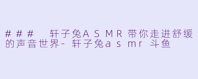 ### 轩子兔ASMR带你走进舒缓的声音世界-轩子兔asmr斗鱼