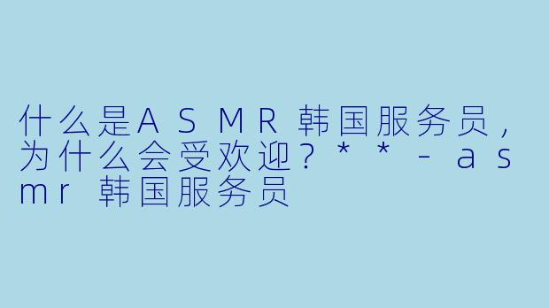 什么是ASMR韩国服务员,为什么会受欢迎?**