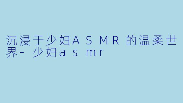 沉浸于少妇ASMR的温柔世界-少妇asmr