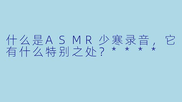 什么是ASMR少寒录音,它有什么特别之处?****