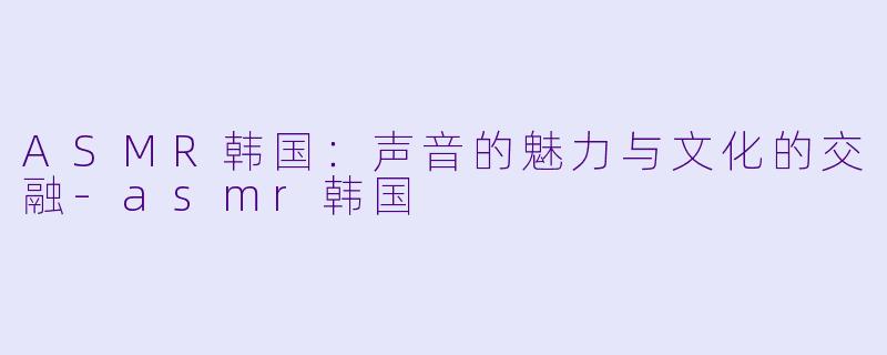 ASMR韩国：声音的魅力与文化的交融-asmr韩国