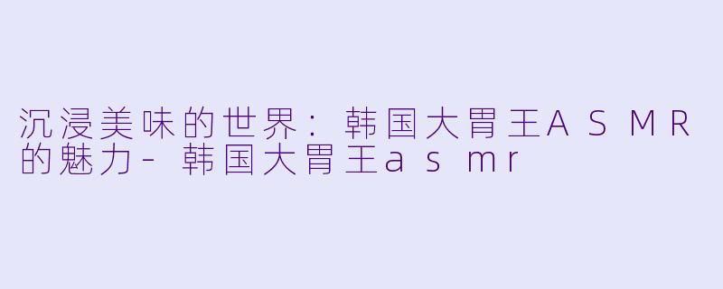 沉浸美味的世界:韩国大胃王ASMR的魅力