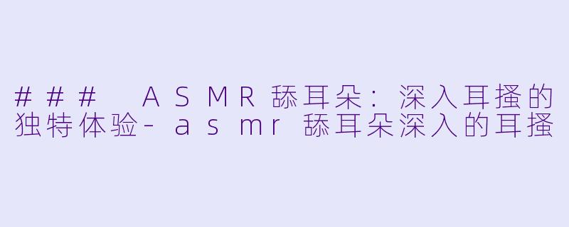 ### ASMR舔耳朵:深入耳搔的独特体验
