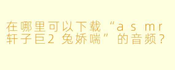 在哪里可以下载“asmr轩子巨2兔娇喘”的音频？